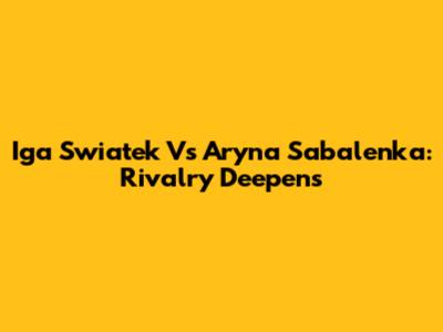 Iga Swiatek Vs Aryna Sabalenka: Rivalry Deepens