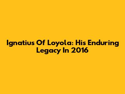 Ignatius Of Loyola: His Enduring Legacy In 2016