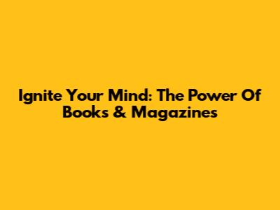 Ignite Your Mind: The Power Of Books & Magazines