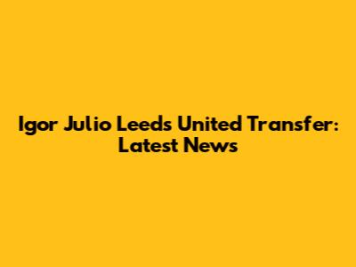 Igor Julio Leeds United Transfer: Latest News