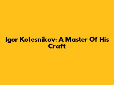 Igor Kolesnikov: A Master Of His Craft