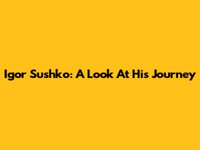 Igor Sushko: A Look At His Journey