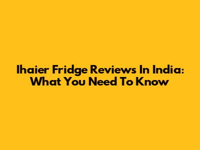 Ihaier Fridge Reviews In India: What You Need To Know
