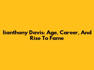 Iianthony Davis: Age, Career, And Rise To Fame