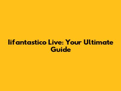 Iifantastico Live: Your Ultimate Guide