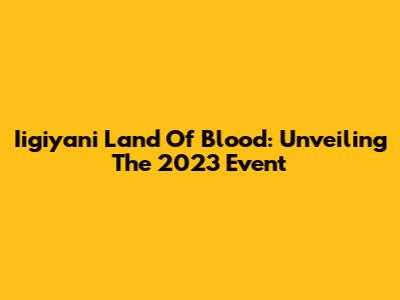 Iigiyani Land Of Blood: Unveiling The 2023 Event
