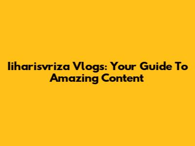 Iiharisvriza Vlogs: Your Guide To Amazing Content