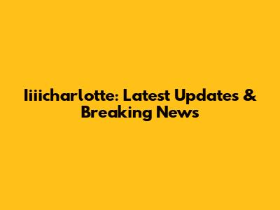 Iiiicharlotte: Latest Updates & Breaking News