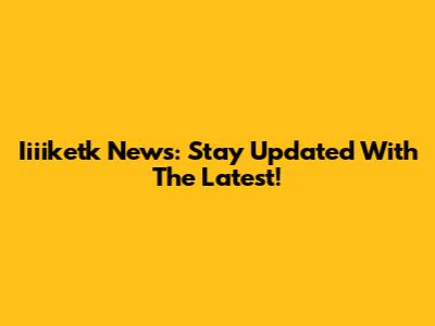 Iiiiketk News: Stay Updated With The Latest!