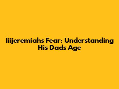 Iiijeremiah's Fear: Understanding His Dad's Age