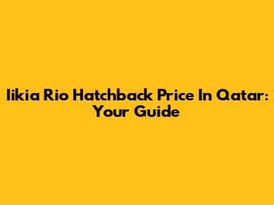 Iikia Rio Hatchback Price In Qatar: Your Guide
