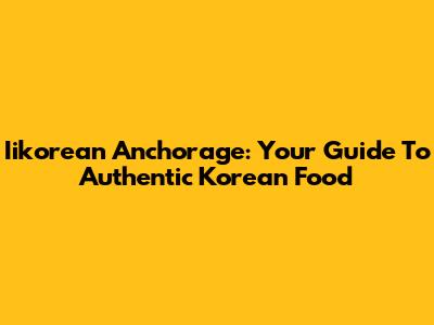 Iikorean Anchorage: Your Guide To Authentic Korean Food