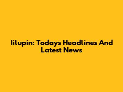 Iilupin: Today's Headlines And Latest News