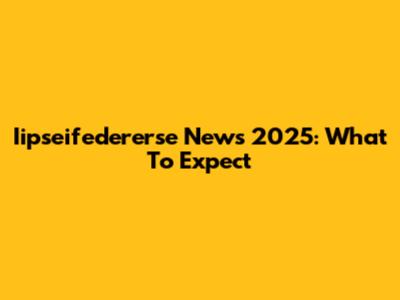 Iipseifedererse News 2025: What To Expect