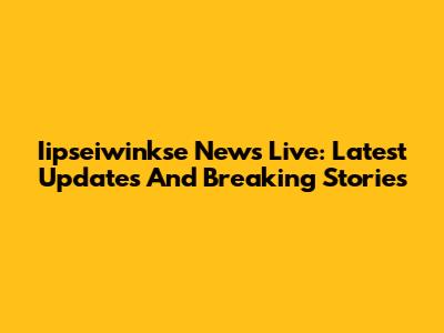 Iipseiwinkse News Live: Latest Updates And Breaking Stories