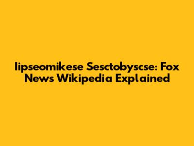 Iipseomikese Sesctobyscse: Fox News Wikipedia Explained
