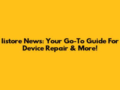Iistore News: Your Go-To Guide For Device Repair & More!