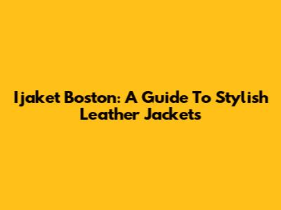 Ijaket Boston: A Guide To Stylish Leather Jackets