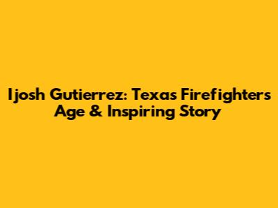 Ijosh Gutierrez: Texas Firefighter's Age & Inspiring Story