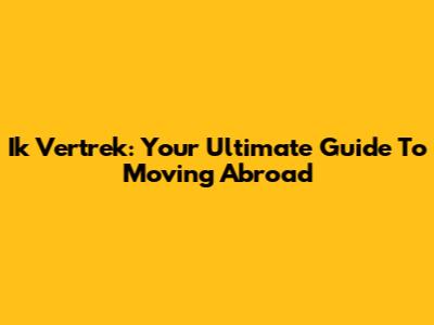 Ik Vertrek: Your Ultimate Guide To Moving Abroad