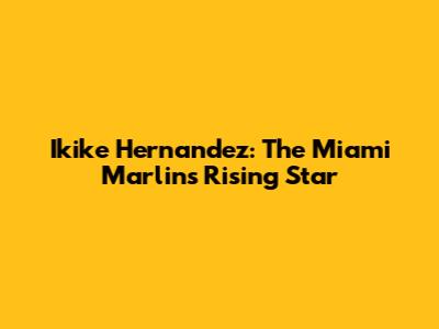 Ikike Hernandez: The Miami Marlins' Rising Star