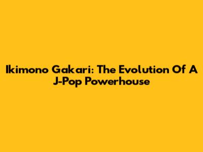 Ikimono Gakari: The Evolution Of A J-Pop Powerhouse