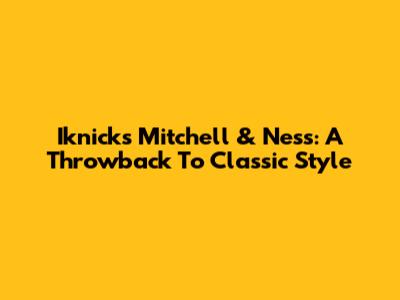 Iknicks Mitchell & Ness: A Throwback To Classic Style
