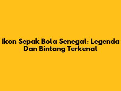 Ikon Sepak Bola Senegal: Legenda Dan Bintang Terkenal