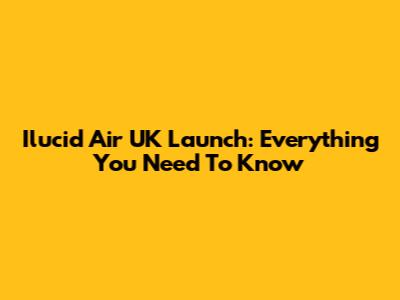 Ilucid Air UK Launch: Everything You Need To Know