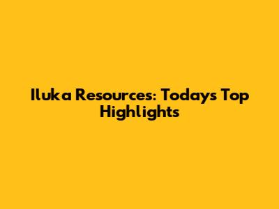 Iluka Resources: Today's Top Highlights