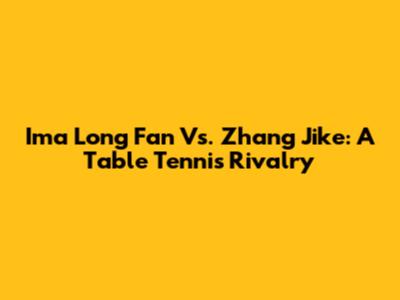 Ima Long Fan Vs. Zhang Jike: A Table Tennis Rivalry