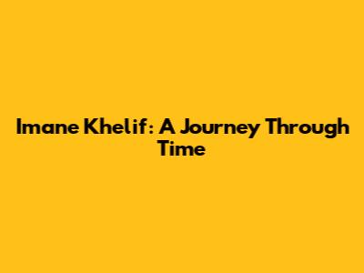Imane Khelif: A Journey Through Time