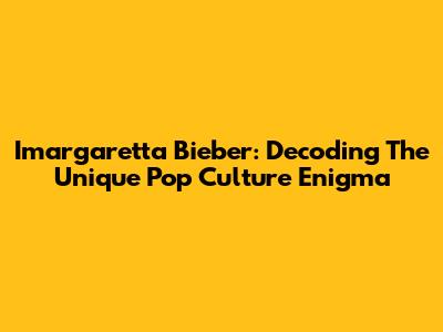 Imargaretta Bieber: Decoding The Unique Pop Culture Enigma