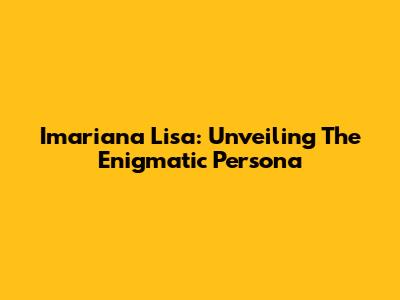 Imariana Lisa: Unveiling The Enigmatic Persona