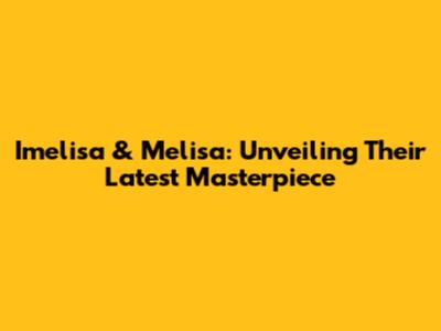 Imelisa & Melisa: Unveiling Their Latest Masterpiece