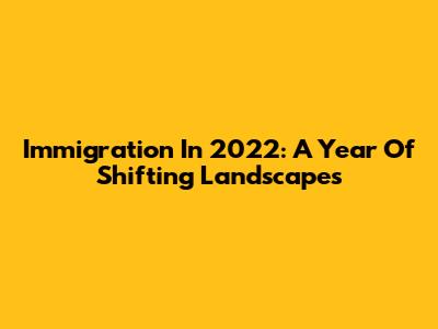 Immigration In 2022: A Year Of Shifting Landscapes
