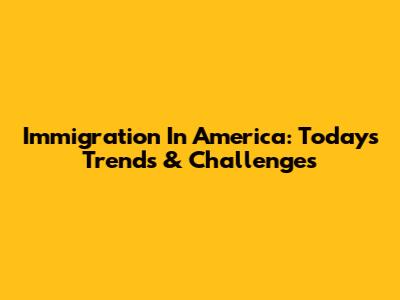 Immigration In America: Today's Trends & Challenges