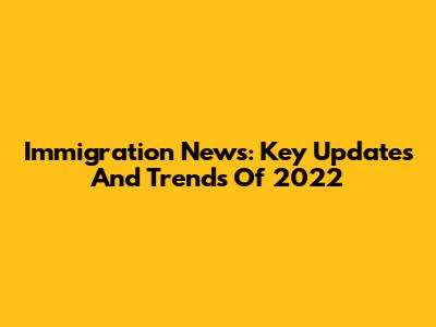 Immigration News: Key Updates And Trends Of 2022