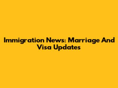 Immigration News: Marriage And Visa Updates