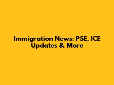 Immigration News: PSE, ICE Updates & More