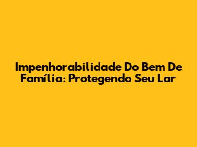 Impenhorabilidade Do Bem De Família: Protegendo Seu Lar