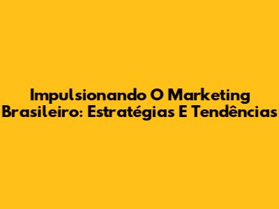 Impulsionando O Marketing Brasileiro: Estratégias E Tendências