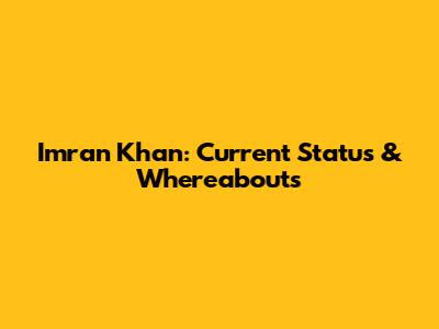 Imran Khan: Current Status & Whereabouts