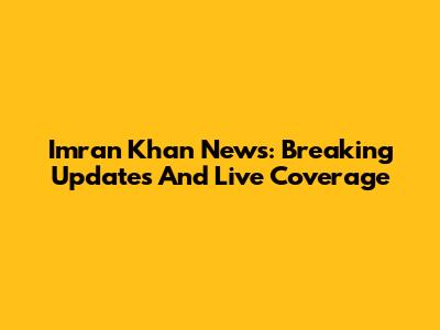 Imran Khan News: Breaking Updates And Live Coverage