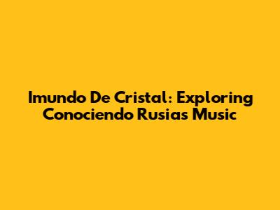 Imundo De Cristal: Exploring Conociendo Rusia's Music
