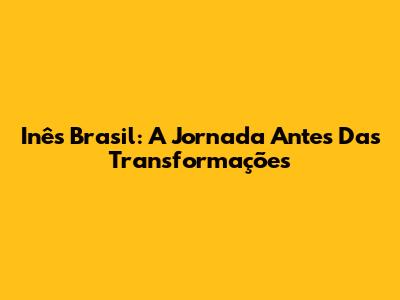 Inês Brasil: A Jornada Antes Das Transformações