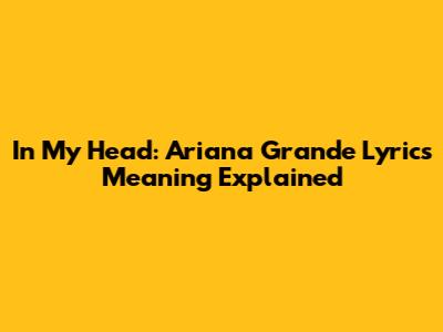 In My Head: Ariana Grande Lyrics Meaning Explained