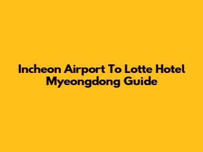 Incheon Airport To Lotte Hotel Myeongdong Guide