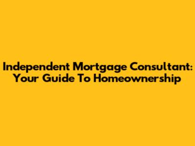 Independent Mortgage Consultant: Your Guide To Homeownership