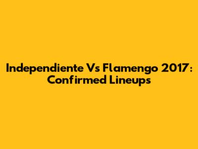 Independiente Vs Flamengo 2017: Confirmed Lineups